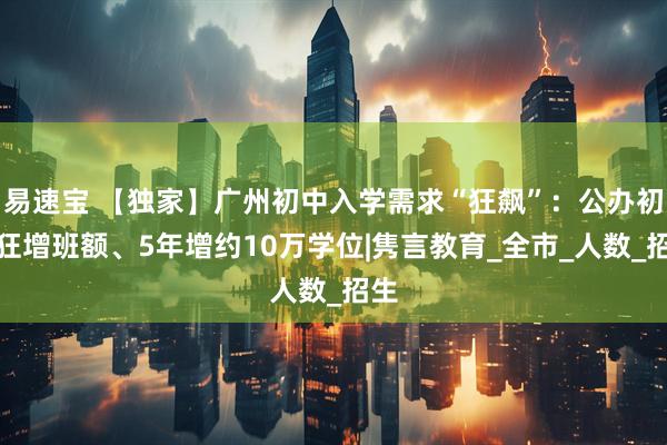 易速宝 【独家】广州初中入学需求“狂飙”：公办初中狂增班额、5年增约10万学位|隽言教育_全市_人数_招生