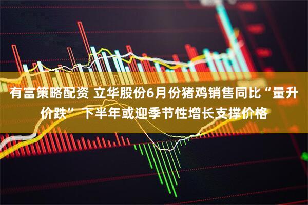 有富策略配资 立华股份6月份猪鸡销售同比“量升价跌” 下半年或迎季节性增长支撑价格