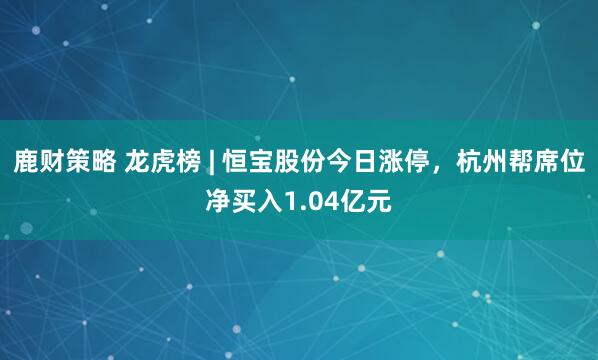 鹿财策略 龙虎榜 | 恒宝股份今日涨停，杭州帮席位净买入1.04亿元
