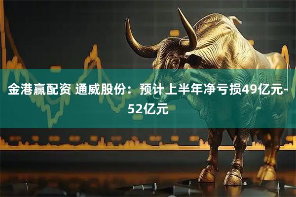 金港赢配资 通威股份：预计上半年净亏损49亿元-52亿元