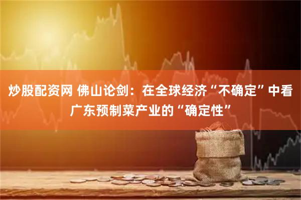 炒股配资网 佛山论剑：在全球经济“不确定”中看广东预制菜产业的“确定性”