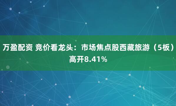 万盈配资 竞价看龙头：市场焦点股西藏旅游（5板）高开8.41%