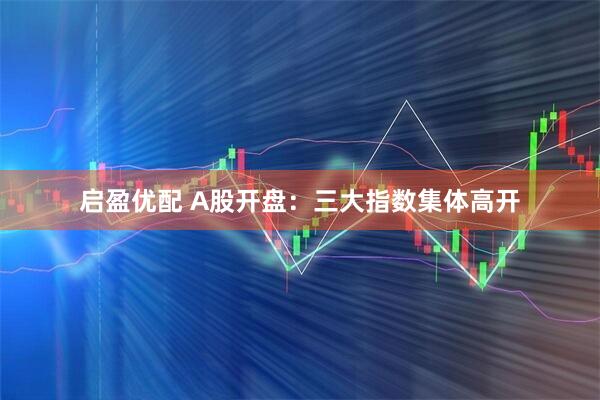 启盈优配 A股开盘：三大指数集体高开