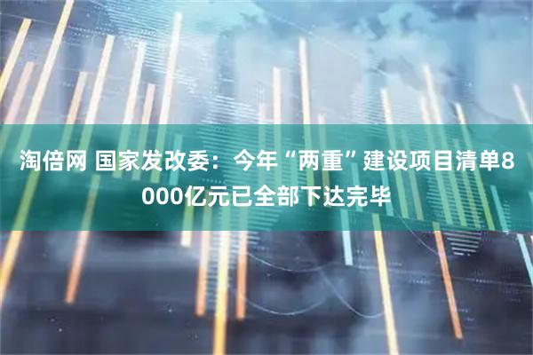 淘倍网 国家发改委：今年“两重”建设项目清单8000亿元已全部下达完毕