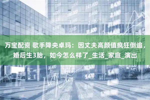 万宝配资 歌手降央卓玛：因丈夫高颜值疯狂倒追，婚后生3胎，如今怎么样了_生活_家庭_演出