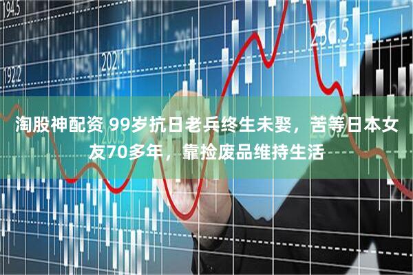 淘股神配资 99岁抗日老兵终生未娶，苦等日本女友70多年，靠捡废品维持生活