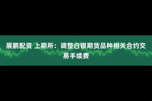 展鹏配资 上期所：调整白银期货品种相关合约交易手续费