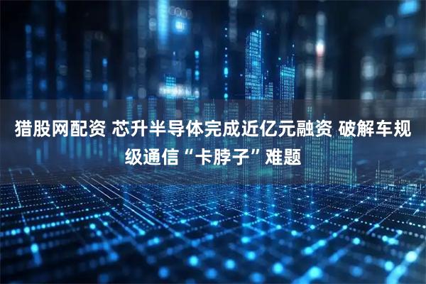 猎股网配资 芯升半导体完成近亿元融资 破解车规级通信“卡脖子”难题