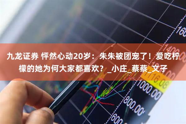 九龙证券 怦然心动20岁：朱朱被团宠了！爱吃柠檬的她为何大家都喜欢？_小庄_蔡蔡_文子