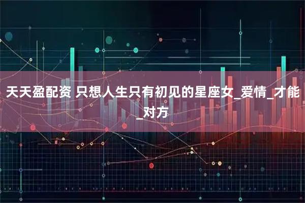 天天盈配资 只想人生只有初见的星座女_爱情_才能_对方
