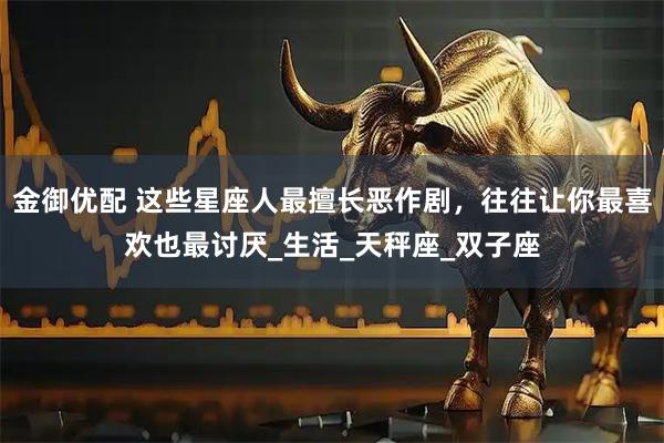 金御优配 这些星座人最擅长恶作剧，往往让你最喜欢也最讨厌_生活_天秤座_双子座