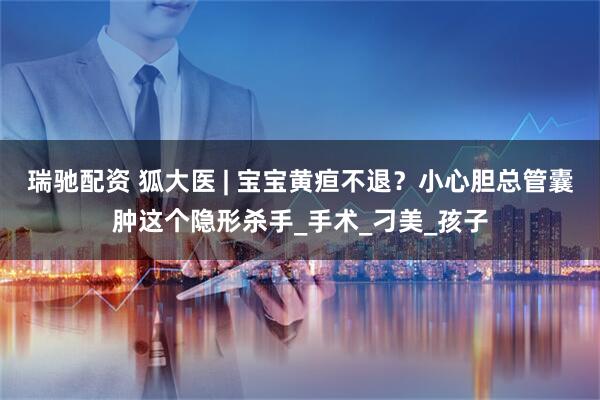 瑞驰配资 狐大医 | 宝宝黄疸不退？小心胆总管囊肿这个隐形杀手_手术_刁美_孩子