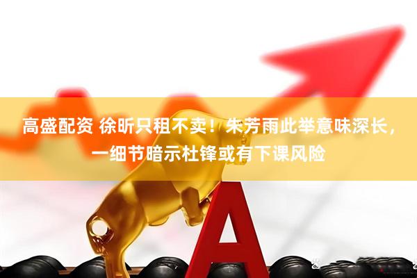 高盛配资 徐昕只租不卖！朱芳雨此举意味深长，一细节暗示杜锋或有下课风险