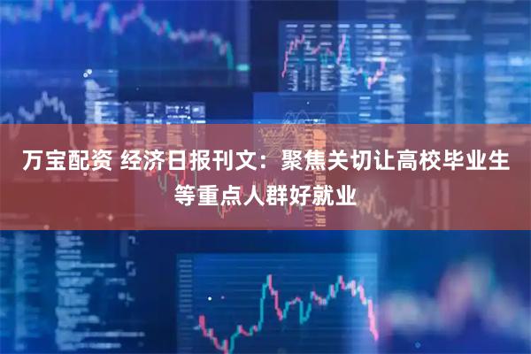万宝配资 经济日报刊文：聚焦关切让高校毕业生等重点人群好就业