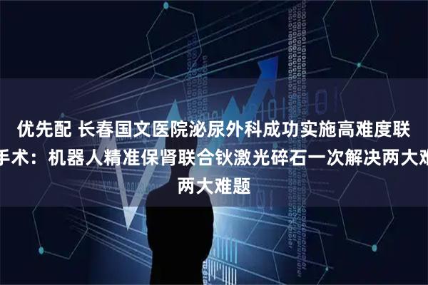 优先配 长春国文医院泌尿外科成功实施高难度联合手术：机器人精准保肾联合钬激光碎石一次解决两大难题